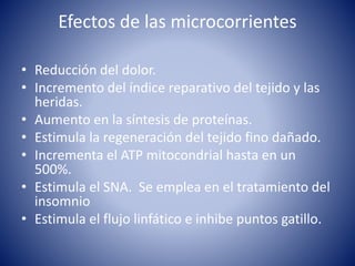 Efectos de las microcorrientes
• Reducción del dolor.
• Incremento del índice reparativo del tejido y las
heridas.
• Aumento en la síntesis de proteínas.
• Estimula la regeneración del tejido fino dañado.
• Incrementa el ATP mitocondrial hasta en un
500%.
• Estimula el SNA. Se emplea en el tratamiento del
insomnio
• Estimula el flujo linfático e inhibe puntos gatillo.
 