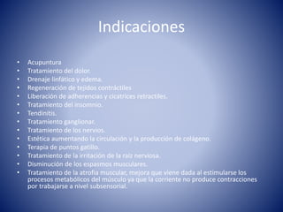 Indicaciones
• Acupuntura
• Tratamiento del dolor.
• Drenaje linfático y edema.
• Regeneración de tejidos contráctiles
• Liberación de adherencias y cicatrices retractiles.
• Tratamiento del insomnio.
• Tendinitis.
• Tratamiento ganglionar.
• Tratamiento de los nervios.
• Estética aumentando la circulación y la producción de colágeno.
• Terapia de puntos gatillo.
• Tratamiento de la irritación de la raíz nerviosa.
• Disminución de los espasmos musculares.
• Tratamiento de la atrofia muscular, mejora que viene dada al estimularse los
procesos metabólicos del músculo ya que la corriente no produce contracciones
por trabajarse a nivel subsensorial.
 