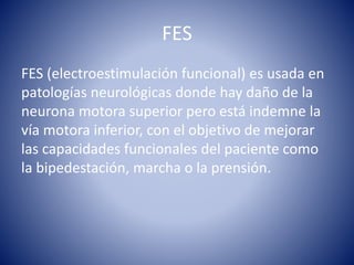 FES
FES (electroestimulación funcional) es usada en
patologías neurológicas donde hay daño de la
neurona motora superior pero está indemne la
vía motora inferior, con el objetivo de mejorar
las capacidades funcionales del paciente como
la bipedestación, marcha o la prensión.
 