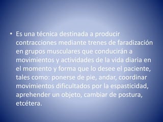 • Es una técnica destinada a producir
contracciones mediante trenes de faradización
en grupos musculares que conducirán a
movimientos y actividades de la vida diaria en
el momento y forma que lo desee el paciente,
tales como: ponerse de pie, andar, coordinar
movimientos dificultados por la espasticidad,
aprehender un objeto, cambiar de postura,
etcétera.
 
