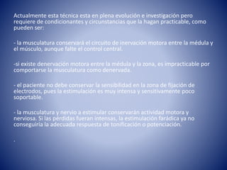 Actualmente esta técnica esta en plena evolución e investigación pero
requiere de condicionantes y circunstancias que la hagan practicable, como
pueden ser:
- la musculatura conservará el circuito de inervación motora entre la médula y
el músculo, aunque falte el control central.
-si existe denervación motora entre la médula y la zona, es impracticable por
comportarse la musculatura como denervada.
- el paciente no debe conservar la sensibilidad en la zona de fijación de
electrodos, pues la estimulación es muy intensa y sensitivamente poco
soportable.
- la musculatura y nervio a estimular conservarán actividad motora y
nerviosa. Si las pérdidas fueran intensas, la estimulación farádica ya no
conseguiría la adecuada respuesta de tonificación o potenciación.
.
 