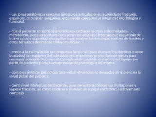 - Las zonas anatómicas cercanas (músculos, articulaciones, ausencia de fracturas,
esguinces, circulación sanguínea, etc.) deben conservar su integridad morfológica y
funcional.
- que el paciente no sufra de alteraciones cardiacas ni otras enfermedades
metabólicas, pues las contracciones serán tan amplias e intensas que requerirán de
buena salud y capacidad metabólica para resolver las descargas masivas de lactatos y
otros derivados del intenso trabajo muscular.
- previo a la estimulación con respuesta funcional (para alcanzar los objetivos o actos
buscados) se requieren del adecuado entrenamiento previo durante meses para
conseguir potenciación muscular, coordinación, equilibrio, manejo del equipo por
parte del paciente y una buena preparación psicológica del mismo.
- controles médicos periódicos para evitar influencias no deseadas en la piel o en la
salud global del paciente.
- cierto nivel intelectual del paciente; pues necesitará conocer sus limitaciones y
superar fracasos, así como cuidarse y manejar un equipo electrónico relativamente
complejo
 