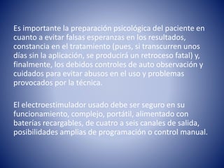 Es importante la preparación psicológica del paciente en
cuanto a evitar falsas esperanzas en los resultados,
constancia en el tratamiento (pues, si transcurren unos
días sin la aplicación, se producirá un retroceso fatal) y,
finalmente, los debidos controles de auto observación y
cuidados para evitar abusos en el uso y problemas
provocados por la técnica.
El electroestimulador usado debe ser seguro en su
funcionamiento, complejo, portátil, alimentado con
baterías recargables, de cuatro a seis canales de salida,
posibilidades amplias de programación o control manual.
 