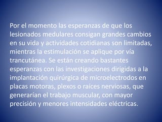 Por el momento las esperanzas de que los
lesionados medulares consigan grandes cambios
en su vida y actividades cotidianas son limitadas,
mientras la estimulación se aplique por vía
trancutánea. Se están creando bastantes
esperanzas con las investigaciones dirigidas a la
implantación quirúrgica de microelectrodos en
placas motoras, plexos o raíces nerviosas, que
generarían el trabajo muscular, con mayor
precisión y menores intensidades eléctricas.
 