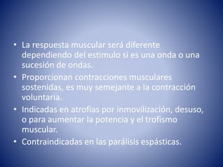 • La respuesta muscular será diferente
dependiendo del estimulo si es una onda o una
sucesión de ondas.
• Proporcionan contracciones musculares
sostenidas, es muy semejante a la contracción
voluntaria.
• Indicadas en atrofias por inmovilización, desuso,
o para aumentar la potencia y el trofismo
muscular.
• Contraindicadas en las parálisis espásticas.
 