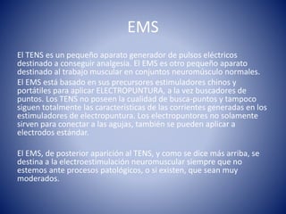 EMS
El TENS es un pequeño aparato generador de pulsos eléctricos
destinado a conseguir analgesia. El EMS es otro pequeño aparato
destinado al trabajo muscular en conjuntos neuromúsculo normales.
El EMS está basado en sus precursores estimuladores chinos y
portátiles para aplicar ELECTROPUNTURA, a la vez buscadores de
puntos. Los TENS no poseen la cualidad de busca-puntos y tampoco
siguen totalmente las características de las corrientes generadas en los
estimuladores de electropuntura. Los electropuntores no solamente
sirven para conectar a las agujas, también se pueden aplicar a
electrodos estándar.
El EMS, de posterior aparición al TENS, y como se dice más arriba, se
destina a la electroestimulación neuromuscular siempre que no
estemos ante procesos patológicos, o si existen, que sean muy
moderados.
 