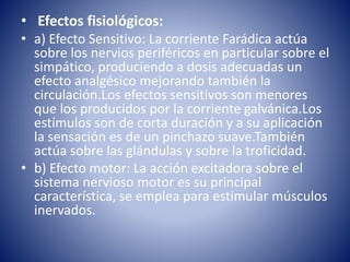 • Efectos fisiológicos:
• a) Efecto Sensitivo: La corriente Farádica actúa
sobre los nervios periféricos en particular sobre el
simpático, produciendo a dosis adecuadas un
efecto analgésico mejorando también la
circulación.Los efectos sensitivos son menores
que los producidos por la corriente galvánica.Los
estímulos son de corta duración y a su aplicación
la sensación es de un pinchazo suave.También
actúa sobre las glándulas y sobre la troficidad.
• b) Efecto motor: La acción excitadora sobre el
sistema nervioso motor es su principal
característica, se emplea para estimular músculos
inervados.
 