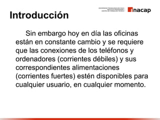 Introducción
Sin embargo hoy en día las oficinas
están en constante cambio y se requiere
que las conexiones de los teléfonos y
ordenadores (corrientes débiles) y sus
correspondientes alimentaciones
(corrientes fuertes) estén disponibles para
cualquier usuario, en cualquier momento.
 