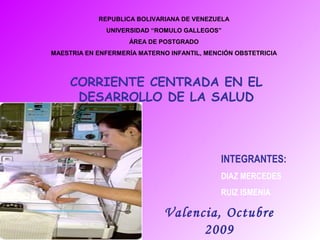 REPUBLICA BOLIVARIANA DE VENEZUELA
UNIVERSIDAD “ROMULO GALLEGOS”
ÁREA DE POSTGRADO
MAESTRIA EN ENFERMERÍA MATERNO INFANTIL, MENCIÓN OBSTETRICIA

CORRIENTE CENTRADA EN EL
DESARROLLO DE LA SALUD

INTEGRANTES:
DIAZ MERCEDES
RUIZ ISMENIA

Valencia, Octubre
2009

 