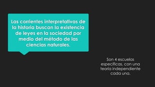 Las corrientes interpretativas de
la historia buscan la existencia
de leyes en la sociedad por
medio del método de las
ciencias naturales.
Son 4 escuelas
específicas, con una
teoría independiente
cada una.

 