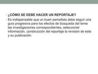 • ¿CÓMO SE DEBE HACER UN REPORTAJE?
• Es indispensable que un buen periodista debe seguir una
guía progresiva para los efectos de búsqueda del tema
las investigaciones correspondientes, seleccionar
información, construcción del reportaje la revisión de este
y su publicación.
 