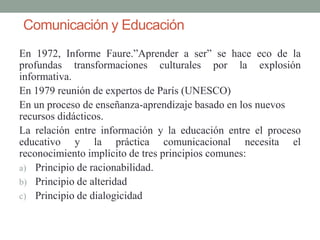 Comunicación y Educación
En 1972, Informe Faure.”Aprender a ser” se hace eco de la
profundas transformaciones culturales por la explosión
informativa.
En 1979 reunión de expertos de París (UNESCO)
En un proceso de enseñanza-aprendizaje basado en los nuevos
recursos didácticos.
La relación entre información y la educación entre el proceso
educativo y la práctica comunicacional necesita el
reconocimiento implícito de tres principios comunes:
a) Principio de racionabilidad.
b) Principio de alteridad
c) Principio de dialogicidad
 