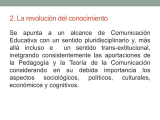 2. La revolución del conocimiento
Se apunta a un alcance de Comunicación
Educativa con un sentido pluridisciplinario y, más
allá incluso e un sentido trans-extitucional,
inetgrando consistentemente las aportaciones de
la Pedagogía y la Teoría de la Comunicación
considerando en su debida importancia los
aspectos sociológicos, políticos, culturales,
económicos y cognitivos.
 