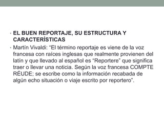 • EL BUEN REPORTAJE, SU ESTRUCTURA Y
CARACTERÍSTICAS
• Martín Vivaldi: “El término reportaje es viene de la voz
francesa con raíces inglesas que realmente provienen del
latín y que llevado al español es “Reportere” que significa
traer o llevar una noticia. Según la voz francesa COMPTE
RÉUDE; se escribe como la información recabada de
algún echo situación o viaje escrito por reportero”.
 