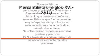 El mercantilismo
esta corriente económica tuvo como
personajes principales a G.mayness y
E misseldeen que aparecen en las
fotos lo que tienen en común los
mercantilistas es que fueron personas
muy influyentes siempre fue así no
solía importar mucho la parte de el
mundo donde fuera.
Se solían buscar respuestas concretas
precisas y practicas
Es “La teoría de el enriquecimiento de
las naciones mediante metales
preciosos
Mercantilistas (siglos XVI-
XVII)
 