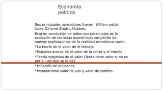 Economía
política
Sus principales pensadores fueron William petty,
locke D.hume Stuart, Hobbes.
Esta en conclusión de todos sus personajes es la
evolución de las ideas económicas surgiendo de
nuevas explicaciones de la realidad económica como:
*La teoría de el valor de el trabajo
*Estudios acerca de el valor de la renta y el interés
*Teoría subjetiva de el valor (Nada tiene valor si no es
por el uso que se le da)
*Inflación de utilidades
*Monetarismo valor de uso y valor de cambio
 