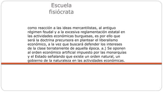 Escuela
fisiócrata
como reacción a las ideas mercantilistas, al antiguo
régimen feudal y a la excesiva reglamentación estatal en
las actividades económicas burguesas, es por ello que
será la doctrina precursora en plantear el liberalismo
económico, a la vez que buscará defender los intereses
de la clase terrateniente de aquella época. a.) Se oponen
al orden económico artificial impuesto por las monarquías
y el Estado señalando que existe un orden natural, un
gobierno de la naturaleza en las actividades económicas.
 