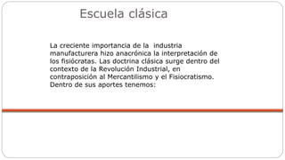 Escuela clásica
La creciente importancia de la industria
manufacturera hizo anacrónica la interpretación de
los fisiócratas. Las doctrina clásica surge dentro del
contexto de la Revolución Industrial, en
contraposición al Mercantilismo y el Fisiocratismo.
Dentro de sus aportes tenemos:
 