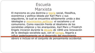 Escuela
Marxista
El marxismo es una doctrina y teoría social, filosófica,
económica y política ideada por Karl Marx y sus
seguidores, la cual se encuentra sólidamente unida a dos
ideologías y movimientos políticos: el socialismo y el
comunismo. Como reacción frente al idealismo de los
socialistas utópicos y los anarquistas, Karl Marx y Friedrich
Engels iniciaron durante la década de 1840 una renovación
de la ideología socialista que, con el tiempo, llegaría a
influir poderosamente en el desarrollo del movimiento
obrero e incluso en el conjunto de pensamiento occidental.
 