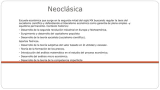 Neoclásica
Escuela económica que surge en la segunda mitad del siglo MX buscando regular la tesis del
socialismo científico y defendiendo el liberalismo económico como garantía de pleno empleo -y
equilibrio permanente. Contexto histórico:
- Desarrollo de la segunda revolución industrial en Europa y Norteamérica.
- Surgimiento y desarrollo del capitalismo populista
- Desarrollo de la teoría socialista (socialismo científico).
Aportes Teóricos.
- Desarrollo de la teoría subjetiva del valor basado en él utilidad y escasez.
- Teoría de la formación de los precios.
- Introducción del análisis matemático en el estudio del proceso económico.
- Desarrollo del análisis micro económico.
- Desarrollo de la teoría de la competencia imperfecta
 