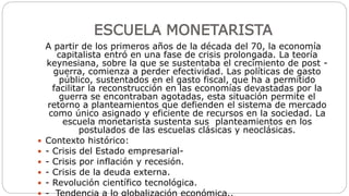 ESCUELA MONETARISTA
A partir de los primeros años de la década del 70, la economía
capitalista entró en una fase de crisis prolongada. La teoría
keynesiana, sobre la que se sustentaba el crecimiento de post -
guerra, comienza a perder efectividad. Las políticas de gasto
público, sustentados en el gasto fiscal, que ha a permitido
facilitar la reconstrucción en las economías devastadas por la
guerra se encontraban agotadas, esta situación permite el
retorno a planteamientos que defienden el sistema de mercado
como único asignado y eficiente de recursos en la sociedad. La
escuela monetarista sustenta sus planteamientos en los
postulados de las escuelas clásicas y neoclásicas.
 Contexto histórico:
 - Crisis del Estado empresarial-
 - Crisis por inflación y recesión.
 - Crisis de la deuda externa.
 - Revolución científico tecnológica.
 