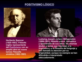 Heriberto Spencer
(1820-1903). Filósofo
inglés representante
del Positivismo con su
amplia obra en nueve
tomos Filosofía
sintética (1862-1893)
Ludwing Joseph Johann Wittgenstein
(1889-1951), filósofo crítico, hermético
y apasionado de sus ideas; las mismas
aluden a temas que interesan a la
lingüística y a la filosofía del lenguaje y
han llamado la atención por su
originalidad, aunque no siempre se han
difundido e interpretado
adecuadamente .
POSITIVISMO LÓGICO
 