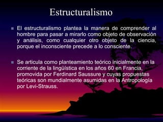 Estructuralismo
 El estructuralismo plantea la manera de comprender al
hombre para pasar a mirarlo como objeto de observación
y análisis, como cualquier otro objeto de la ciencia,
porque el inconsciente precede a lo consciente.
 Se articula como planteamiento teórico inicialmente en la
corriente de la lingüística en los años 60 en Francia,
promovida por Ferdinard Saussure y cuyas propuestas
teóricas son mundialmente asumidas en la Antropología
por Levi-Strauss.
 