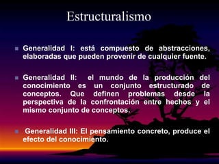 Estructuralismo
 Generalidad I: está compuesto de abstracciones,
elaboradas que pueden provenir de cualquier fuente.
 Generalidad II: el mundo de la producción del
conocimiento es un conjunto estructurado de
conceptos. Que definen problemas desde la
perspectiva de la confrontación entre hechos y el
mismo conjunto de conceptos.
 Generalidad III: El pensamiento concreto, produce el
efecto del conocimiento.
 