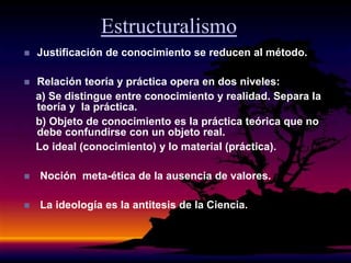 Estructuralismo
 Justificación de conocimiento se reducen al método.
 Relación teoría y práctica opera en dos niveles:
a) Se distingue entre conocimiento y realidad. Separa la
teoría y la práctica.
b) Objeto de conocimiento es la práctica teórica que no
debe confundirse con un objeto real.
Lo ideal (conocimiento) y lo material (práctica).
 Noción meta-ética de la ausencia de valores.
 La ideología es la antitesis de la Ciencia.
 