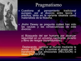 Pragmatismo
 Cuestiona al pensamiento tradicional
europeo, por el divorcio entre teoría y
práctica, tanto en la variante idealista como
materialista de la filosofía.
 Jhohn Dewey se pregunta cuáles han sido
las causas y las consecuencias de este
divorcio:
a) Búsqueda del ser humano por alcanzar
seguridad en un universo cambiante, incierto
y lleno de riesgos (incertidumbre).
Destacando cambiar el mundo mediante la
acción (CIENCIA) y cambiar el propio ser o
transformar sus emociones (RELIGIÓN) e
ideas (FILOSOFÍA).
 