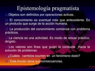Epistemología pragmatista
 Objetos son definidos por operaciones activas.
 El conocimiento es eventual más que antecedente. Es
un producto que surge de la acción humana.
 La producción del conocimiento comienza con problema
prácticos.
 La ciencia es una actividad. Es modo de actuar práctico,
dirigido.
 Los valores son fines que guían la conducta hacia la
solución de problemas.
¿Cuáles cambios ocurren en un fenómeno dado?
 Toda Acción tiene sus consecuencias.
 