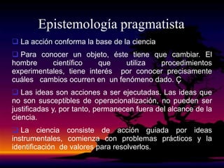 Epistemología pragmatista
 La acción conforma la base de la ciencia
 Para conocer un objeto, éste tiene que cambiar. El
hombre científico que utiliza procedimientos
experimentales, tiene interés por conocer precisamente
cuáles cambios ocurren en un fenómeno dado. Ç
 Las ideas son acciones a ser ejecutadas. Las ideas que
no son susceptibles de operacionalización, no pueden ser
justificadas y, por tanto, permanecen fuera del alcance de la
ciencia.
 La ciencia consiste de acción guiada por ideas
instrumentales, comienza con problemas prácticos y la
identificación de valores para resolverlos.
 