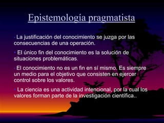 Epistemología pragmatista
• La justificación del conocimiento se juzga por las
consecuencias de una operación.
• El único fin del conocimiento es la solución de
situaciones problemáticas.
• El conocimiento no es un fin en sí mismo. Es siempre
un medio para el objetivo que consisten en ejercer
control sobre los valores.
• La ciencia es una actividad intencional, por la cual los
valores forman parte de la investigación científica..
 