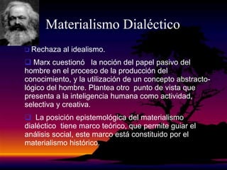 Materialismo Dialéctico
 Rechaza al idealismo.
 Marx cuestionó la noción del papel pasivo del
hombre en el proceso de la producción del
conocimiento, y la utilización de un concepto abstracto-
lógico del hombre. Plantea otro punto de vista que
presenta a la inteligencia humana como actividad,
selectiva y creativa.
 La posición epistemológica del materialismo
dialéctico tiene marco teórico, que permite guiar el
análisis social, este marco está constituido por el
materialismo histórico.
 