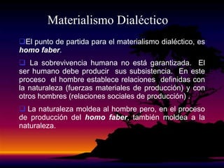Materialismo Dialéctico
El punto de partida para el materialismo dialéctico, es
homo faber.
 La sobrevivencia humana no está garantizada. El
ser humano debe producir sus subsistencia. En este
proceso el hombre establece relaciones definidas con
la naturaleza (fuerzas materiales de producción) y con
otros hombres (relaciones sociales de producción) .
 La naturaleza moldea al hombre pero, en el proceso
de producción del homo faber, también moldea a la
naturaleza.
 
