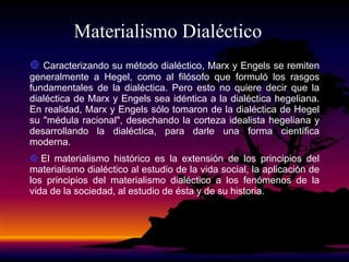 Materialismo Dialéctico
 Caracterizando su método dialéctico, Marx y Engels se remiten
generalmente a Hegel, como al filósofo que formuló los rasgos
fundamentales de la dialéctica. Pero esto no quiere decir que la
dialéctica de Marx y Engels sea idéntica a la dialéctica hegeliana.
En realidad, Marx y Engels sólo tomaron de la dialéctica de Hegel
su "médula racional", desechando la corteza idealista hegeliana y
desarrollando la dialéctica, para darle una forma científica
moderna.
 El materialismo histórico es la extensión de los principios del
materialismo dialéctico al estudio de la vida social, la aplicación de
los principios del materialismo dialéctico a los fenómenos de la
vida de la sociedad, al estudio de ésta y de su historia.
 
