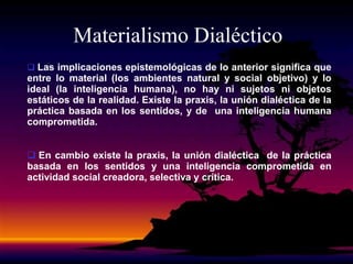  Las implicaciones epistemológicas de lo anterior significa que
entre lo material (los ambientes natural y social objetivo) y lo
ideal (la inteligencia humana), no hay ni sujetos ni objetos
estáticos de la realidad. Existe la praxis, la unión dialéctica de la
práctica basada en los sentidos, y de una inteligencia humana
comprometida.
 En cambio existe la praxis, la unión dialéctica de la práctica
basada en los sentidos y una inteligencia comprometida en
actividad social creadora, selectiva y crítica.
Materialismo Dialéctico
 