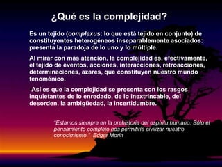 Es un tejido (complexus: lo que está tejido en conjunto) de
constituyentes heterogéneos inseparablemente asociados:
presenta la paradoja de lo uno y lo múltiple.
Al mirar con más atención, la complejidad es, efectivamente,
el tejido de eventos, acciones, interacciones, retroacciones,
determinaciones, azares, que constituyen nuestro mundo
fenoménico.
•Así es que la complejidad se presenta con los rasgos
inquietantes de lo enredado, de lo inextrincable, del
desorden, la ambigüedad, la incertidumbre.
¿Qué es la complejidad?
“Estamos siempre en la prehistoria del espíritu humano. Sólo el
pensamiento complejo nos permitiría civilizar nuestro
conocimiento.” Edgar Morin
 