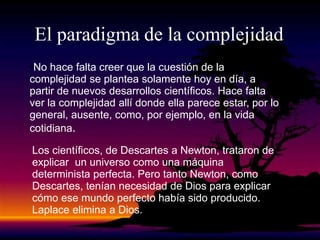 El paradigma de la complejidad
•No hace falta creer que la cuestión de la
complejidad se plantea solamente hoy en día, a
partir de nuevos desarrollos científicos. Hace falta
ver la complejidad allí donde ella parece estar, por lo
general, ausente, como, por ejemplo, en la vida
cotidiana.
Los científicos, de Descartes a Newton, trataron de
explicar un universo como una máquina
determinista perfecta. Pero tanto Newton, como
Descartes, tenían necesidad de Dios para explicar
cómo ese mundo perfecto había sido producido.
Laplace elimina a Dios.
 
