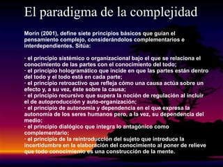 El paradigma de la complejidad
Morín (2001), define siete principios básicos que guían el
pensamiento complejo, considerándolos complementarios e
interdependientes. Sitúa:
· el principio sistémico o organizacional bajo el que se relaciona el
conocimiento de las partes con el conocimiento del todo;
· el principio hologramático que incide en que las partes están dentro
del todo y el todo está en cada parte;
· el principio retroactivo que refleja cómo una causa actúa sobre un
efecto y, a su vez, éste sobre la causa;
· el principio recursivo que supera la noción de regulación al incluir
el de autoproducción y auto-organización;
· el principio de autonomía y dependencia en el que expresa la
autonomía de los seres humanos pero, a la vez, su dependencia del
medio;
· el principio dialógico que integra lo antagónico como
complementario;
· el principio de la reintroducción del sujeto que introduce la
incertidumbre en la elaboración del conocimiento al poner de relieve
que todo conocimiento es una construcción de la mente.
 