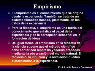 Empirismo
 El empirismo es el conocimiento que se origina
desde la experiencia. También se trata de un
sistema filosófico basado, justamente, en los
datos de la experiencia.
 Para la filosofía, el empirismo es una teoría del
conocimiento que enfatiza el papel de la
experiencia y de la percepción sensorial en la
formación de ideas.
 De igual forma, el empirismo en la filosofía de
la ciencia supone que el método científico
debe contar con hipótesis y teorías probadas
mediante la observación del mundo natural. El
raciocinio, la intuición y la revelación quedan
subordinados a la experiencia.
Prof. Lucila Tamara Contreras
 