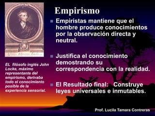 Empirismo
 Empiristas mantiene que el
hombre produce conocimientos
por la observación directa y
neutral.
 Justifica el conocimiento
demostrando su
correspondencia con la realidad.
 El Resultado final: Construye
leyes universales e inmutables.
Prof. Lucila Tamara Contreras
EL filósofo inglés John
Locke, máximo
representante del
empirismo, derivaba
todo el conocimiento
posible de la
experiencia sensorial.
 
