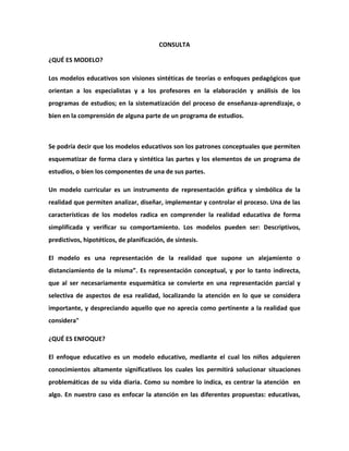 CONSULTA

¿QUÉ ES MODELO?

Los modelos educativos son visiones sintéticas de teorías o enfoques pedagógicos que
orientan a los especialistas y a los profesores en la elaboración y análisis de los
programas de estudios; en la sistematización del proceso de enseñanza-aprendizaje, o
bien en la comprensión de alguna parte de un programa de estudios.



Se podría decir que los modelos educativos son los patrones conceptuales que permiten
esquematizar de forma clara y sintética las partes y los elementos de un programa de
estudios, o bien los componentes de una de sus partes.

Un modelo curricular es un instrumento de representación gráfica y simbólica de la
realidad que permiten analizar, diseñar, implementar y controlar el proceso. Una de las
características de los modelos radica en comprender la realidad educativa de forma
simplificada y verificar su comportamiento. Los modelos pueden ser: Descriptivos,
predictivos, hipotéticos, de planificación, de síntesis.

El modelo es una representación de la realidad que supone un alejamiento o
distanciamiento de la misma”. Es representación conceptual, y por lo tanto indirecta,
que al ser necesariamente esquemática se convierte en una representación parcial y
selectiva de aspectos de esa realidad, localizando la atención en lo que se considera
importante, y despreciando aquello que no aprecia como pertinente a la realidad que
considera"

¿QUÉ ES ENFOQUE?

El enfoque educativo es un modelo educativo, mediante el cual los niños adquieren
conocimientos altamente significativos los cuales los permitirá solucionar situaciones
problemáticas de su vida diaria. Como su nombre lo indica, es centrar la atención en
algo. En nuestro caso es enfocar la atención en las diferentes propuestas: educativas,
 
