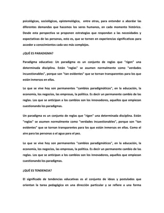 psicológicas, sociológicas, epistemológica, entre otras, para entender o abordar las
diferentes demandas que hacemos los seres humanos, en cada momento histórico.
Desde esta perspectiva se proponen estrategias que respondan a las necesidades y
expectativas de las personas, esto es, que se tornen en experiencias significativas para
acceder a conocimientos cada vez más complejos.

¿QUÉ ES PARADIGMA?

Paradigma educativo: Un paradigma es un conjunto de reglas que "rigen" una
determinada disciplina. Están "reglas" se asumen normalmente como "verdades
incuestionables", porque son "tan evidentes" que se tornan transparentes para los que
están inmersos en ellas.

Lo que se vive hoy son permanentes "cambios paradigmáticos", en la educación, la
economía, los negocios, las empresas, la política. Es decir un permanente cambio de las
reglas. Los que se anticipan a los cambios son los innovadores, aquellos que empiezan
cuestionando los paradigmas.

Un paradigma es un conjunto de reglas que "rigen" una determinada disciplina. Están
"reglas" se asumen normalmente como "verdades incuestionables", porque son "tan
evidentes" que se tornan transparentes para los que están inmersos en ellas. Como el
aire para las personas o el agua para el pez.


Lo que se vive hoy son permanentes "cambios paradigmáticos", en la educación, la
economía, los negocios, las empresas, la política. Es decir un permanente cambio de las
reglas. Los que se anticipan a los cambios son los innovadores, aquellos que empiezan
cuestionando los paradigmas.


¿QUÉ ES TENDENCIA?

El significado de tendencias educativas es el conjunto de ideas y postulados que
orientan la tarea pedagógica en una dirección particular y se refiere a una forma
 