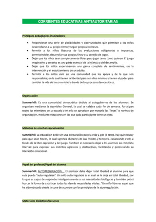 CORRIENTES EDUCATIVAS ANTIAUTORITARIAS
Principios pedagógicos inspiradores
• Proporcionar una serie de posibilidades y oportunidades que permitan a los niños
desarrollarse a su propio ritmo y seguir propios intereses.
• Permitir a los niños liberarse de las evaluaciones obligatorias o impuestas,
permitiéndoles desarrollar sus propios fines y su sentido de logro.
• Dejar que los niños sean completamente libres para jugar tanto como quieran. El juego
imaginativo y creativa es una parte esencial de la infancia y del desarrollo.
• Dejar que los niños experimenten una gama completa de sentimientos, sin la
intervención y el enjuiciamiento de un adulto.
• Permitir a los niños vivir en una comunidad que les apoya y de la que son
responsables; en la cual tienen la libertad para ser ellos mismos y tienen el poder para
cambiar la vida de la comunidad a través de los procesos democráticos.
Organización
Summerhill: Es una comunidad democrática debido al autogobierno de los alumnos. Se
organizan mediante la Asamblea General, la cual se celebra cada fin de semana. Participan
todos los miembros de la escuela y en ella se aprueban por mayoría las “leyes” o normas de
organización, mediante votaciones en las que cada participante tiene un voto.
Métodos de enseñanza/evaluación
Summerhil: La educación debe ser una preparación para la vida y, por lo tanto, hay que educar
para que sean felices, lo cual significa liberarles de sus miedos y temores, canalizando éstos a
través de la libre expresión y del juego. También es necesario dejar a los alumnos en completa
libertad para expresar sus instintos agresivos y destructivos, facilitando y potenciando su
liberación emocional.
Papel del profesor/Papel del alumno
Summerhill: AUTORREGULACIÓN. El profesor debe dejar total libertad al alumno para que
este pueda “autorregularse”. Un niño autorregulado es el cual se le deja en total libertad, por
lo que es capaz de responder inteligentemente a sus necesidades biológicas y también podrá
buscar la forma de satisfacer todas las demás necesidades vitales. “Un niño libre es aquel que
ha sido educado desde la cuna de acuerdo con los principios de la atuorregulación.
Materiales didácticos/recursos
 