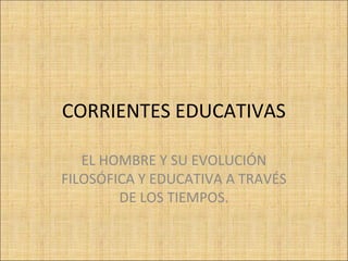 CORRIENTES EDUCATIVAS
EL HOMBRE Y SU EVOLUCIÓN
FILOSÓFICA Y EDUCATIVA A TRAVÉS
DE LOS TIEMPOS.

 