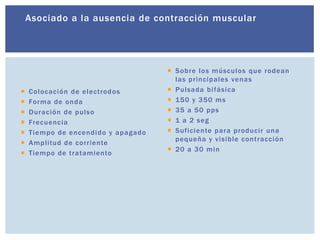 Asociado a la ausencia de contracción muscular
 Colocación de electrodos
 Forma de onda
 Duración de pulso
 Frecuencia
 Tiempo de encendido y apagado
 Amplitud de corriente
 Tiempo de tratamiento
 Sobre los músculos que rodean
las principales venas
 Pulsada bifásica
 150 y 350 ms
 35 a 50 pps
 1 a 2 seg
 Suficiente para producir una
pequeña y visible contracción
 20 a 30 min
 