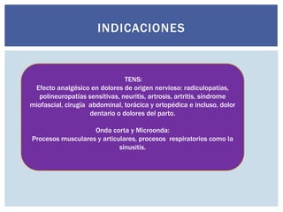 INDICACIONES
TENS:
Efecto analgésico en dolores de origen nervioso: radiculopatías,
polineuropatías sensitivas, neuritis, artrosis, artritis, síndrome
miofascial, cirugía abdominal, torácica y ortopédica e incluso, dolor
dentario o dolores del parto.
Onda corta y Microonda:
Procesos musculares y articulares, procesos respiratorios como la
sinusitis.
 