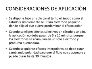 CONSIDERACIONES DE APLICACIÓN
• Se dispone bajo un solo canal tanto el ánodo como el
cátodo y simplemente se utiliza electrodo pequeño
donde elija el que quiera predominar el efecto polar
• Cuando se eligen efectos selectivos en cátodo o ánodo,
la aplicación no debe pasar de 5 a 10 minutos porque
los electrones se acumulan en un solo electrodo y
produzco quemadura.
• Cuando se quieren efectos interpolares, se debe estar
cambiando polaridad para que el flujo no se acumule y
puede durar hasta 30 minutos
 