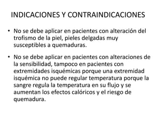 INDICACIONES Y CONTRAINDICACIONES
• No se debe aplicar en pacientes con alteración del
trofismo de la piel, pieles delgadas muy
susceptibles a quemaduras.
• No se debe aplicar en pacientes con alteraciones de
la sensibilidad, tampoco en pacientes con
extremidades isquémicas porque una extremidad
isquémica no puede regular temperatura porque la
sangre regula la temperatura en su flujo y se
aumentan los efectos calóricos y el riesgo de
quemadura.
 